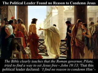 The Political Leader Found no Reason to Condemn Jesus
The Bible clearly teaches that the Roman governor, Pilate,
tried to find a way to set Jesus free - John 19:13; That this
political leader declared: ‘I find no reason to condemn Him’ -
 