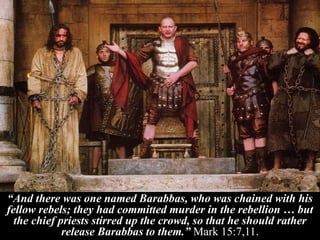 “And there was one named Barabbas, who was chained with his
fellow rebels; they had committed murder in the rebellion … but
the chief priests stirred up the crowd, so that he should rather
release Barabbas to them.” Mark 15:7,11.
 