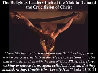 The Religious Leaders Incited the Mob to Demand
the Crucifixion of Christ
“How like the archbishops of our day that the chief priests
were more concerned about the release of a prisoner, a rebel
and a murderer, than with the Son of God. Pilate, therefore,
wishing to release Jesus, again called out to them. But they
shouted, saying, Crucify Him, Crucify Him!” Luke 23:20-21
 