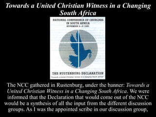 Towards a United Christian Witness in a Changing
South Africa
The NCC gathered in Rustenburg, under the banner: Towards a
United Christian Witness in a Changing South Africa. We were
informed that the Declaration that would come out of the NCC
would be a synthesis of all the input from the different discussion
groups. As I was the appointed scribe in our discussion group,
 