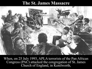 The St. James Massacre
When, on 25 July 1993, APLA terrorists of the Pan African
Congress (PAC) attacked the congregation of St. James
Church of England, in Kenilworth,
 
