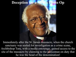 Deception for a Media Photo Op
Immediately after the St. James massacre, when the church
sanctuary was sealed for investigation as a crime scene,
Archbishop Tutu, with a media entourage, gained access to the
site of the massacre by claiming to the policeman on duty that
he was the head of the denomination!
 