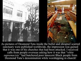 As pictures of Desmond Tutu inside the bullet and shrapnel scarred
sanctuary were published worldwide, the impression was gained
that it was one of his churches that had been attacked. I received
calls from people overseas asking how it was that “white
supremacists” had butchered poor innocent Black people from
Desmond Tutu’s denomination while worshipping in church!
 