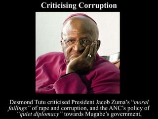 Criticising Corruption
Desmond Tutu criticised President Jacob Zuma’s “moral
failings” of rape and corruption, and the ANC’s policy of
“quiet diplomacy” towards Mugabe’s government,
 