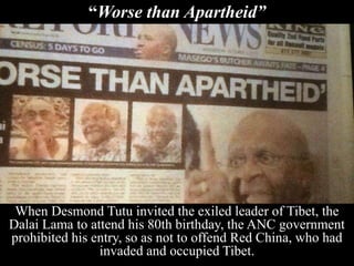 “Worse than Apartheid”
When Desmond Tutu invited the exiled leader of Tibet, the
Dalai Lama to attend his 80th birthday, the ANC government
prohibited his entry, so as not to offend Red China, who had
invaded and occupied Tibet.
 
