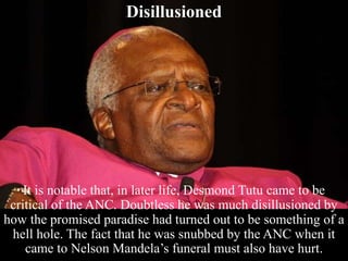 Disillusioned
It is notable that, in later life, Desmond Tutu came to be
critical of the ANC. Doubtless he was much disillusioned by
how the promised paradise had turned out to be something of a
hell hole. The fact that he was snubbed by the ANC when it
came to Nelson Mandela’s funeral must also have hurt.
 