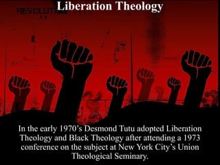 Liberation Theology
In the early 1970’s Desmond Tutu adopted Liberation
Theology and Black Theology after attending a 1973
conference on the subject at New York City’s Union
Theological Seminary.
 