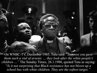 On WNBC-TV, December 1985, Tutu said: ”Suppose you gave
them each a vial of arsenic … they look after the white people’s
children …” The Sunday Times, 26.1.1986, quoted Tutu as saying:
“Is it not surprising that Black resistance has not blown up a
school bus with white children. They are the softest target.”
 