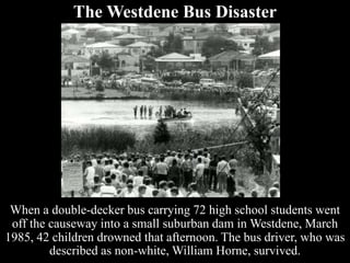 The Westdene Bus Disaster
When a double-decker bus carrying 72 high school students went
off the causeway into a small suburban dam in Westdene, March
1985, 42 children drowned that afternoon. The bus driver, who was
described as non-white, William Horne, survived.
 