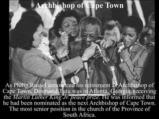 Archbishop of Cape Town
As Philip Russel announced his retirement as Archbishop of
Cape Town, Desmond Tutu was in Atlanta, Georgia, receiving
the Martin Luther King Jr. peace prize. He was informed that
he had been nominated as the next Archbishop of Cape Town.
The most senior position in the church of the Province of
South Africa.
 