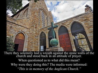 There they solemnly laid a wreath against the stone walls of the
church and stood back in an attitude of prayer.
When questioned as to what did this mean?
Why were they doing this? The media were informed:
“This is in memory of the Anglican Church.”
 