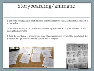 Storyboarding/animatic
•

I find using storyboards is much easier to communicate your visual and dramatic ideas for a
music video.

•

Storyboards add any additional details and creating a detailed version with action, camera
and lighting directions.

•

I think the storyboard is an important piece of communication between the members of the
film crew as it provides a common outline which everyone.

 