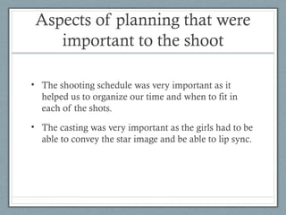 Aspects of planning that were
important to the shoot
• The shooting schedule was very important as it
helped us to organize our time and when to fit in
each of the shots.
• The casting was very important as the girls had to be
able to convey the star image and be able to lip sync.

 