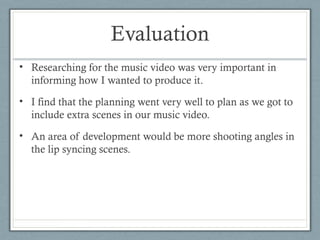 Evaluation
• Researching for the music video was very important in
informing how I wanted to produce it.
• I find that the planning went very well to plan as we got to
include extra scenes in our music video.
• An area of development would be more shooting angles in
the lip syncing scenes.

 
