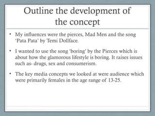 Outline the development of
the concept
• My influences were the pierces, Mad Men and the song
‘Pata Pata’ by Temi Dollface.
• I wanted to use the song ‘boring’ by the Pierces which is
about how the glamorous lifestyle is boring. It raises issues
such as- drugs, sex and consumerism.
• The key media concepts we looked at were audience which
were primarily females in the age range of 13-25.

 
