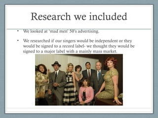 Research we included
•

We looked at ‘mad men’ 50’s advertising.

•

We researched if our singers would be independent or they
would be signed to a record label- we thought they would be
signed to a major label with a mainly mass market.

 