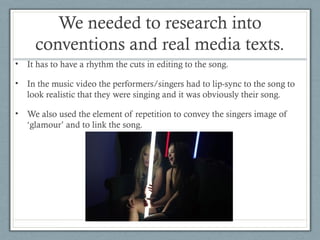We needed to research into
conventions and real media texts.
•

It has to have a rhythm the cuts in editing to the song.

•

In the music video the performers/singers had to lip-sync to the song to
look realistic that they were singing and it was obviously their song.

•

We also used the element of repetition to convey the singers image of
‘glamour’ and to link the song.

 