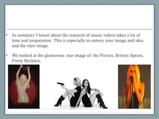 • In summary I learnt about the research of music videos takes a lot of
time and preparation. This is especially to convey your image and idea
and the stars image.
• We looked at the glamorous star image of: the Pierces, Britney Spears,
Pretty Reckless.

 