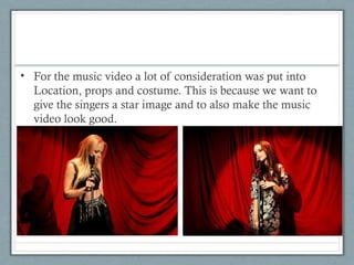• For the music video a lot of consideration was put into
Location, props and costume. This is because we want to
give the singers a star image and to also make the music
video look good.

 