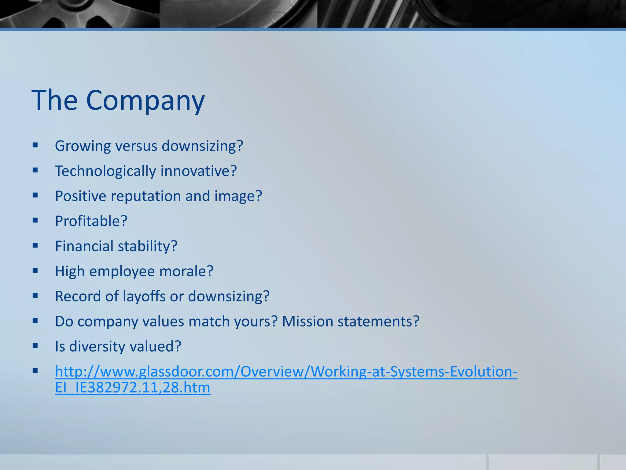 The Company
 Growing versus downsizing?
 Technologically innovative?
 Positive reputation and image?
 Profitable?
 Financial stability?
 High employee morale?
 Record of layoffs or downsizing?
 Do company values match yours? Mission statements?
 Is diversity valued?
 http://www.glassdoor.com/Overview/Working-at-Systems-Evolution-
EI_IE382972.11,28.htm
 
