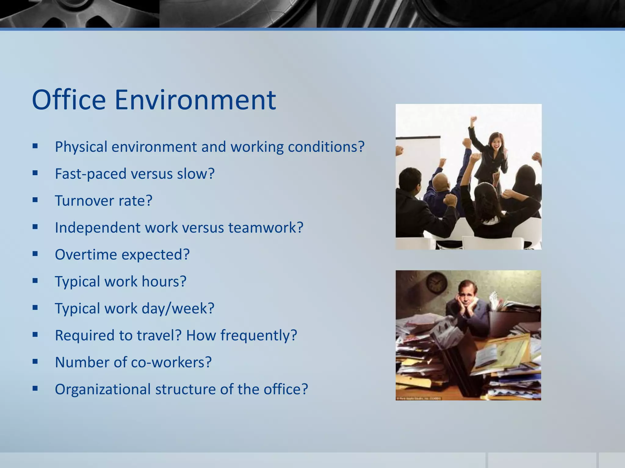 Office Environment
 Physical environment and working conditions?
 Fast-paced versus slow?
 Turnover rate?
 Independent work versus teamwork?
 Overtime expected?
 Typical work hours?
 Typical work day/week?
 Required to travel? How frequently?
 Number of co-workers?
 Organizational structure of the office?
 