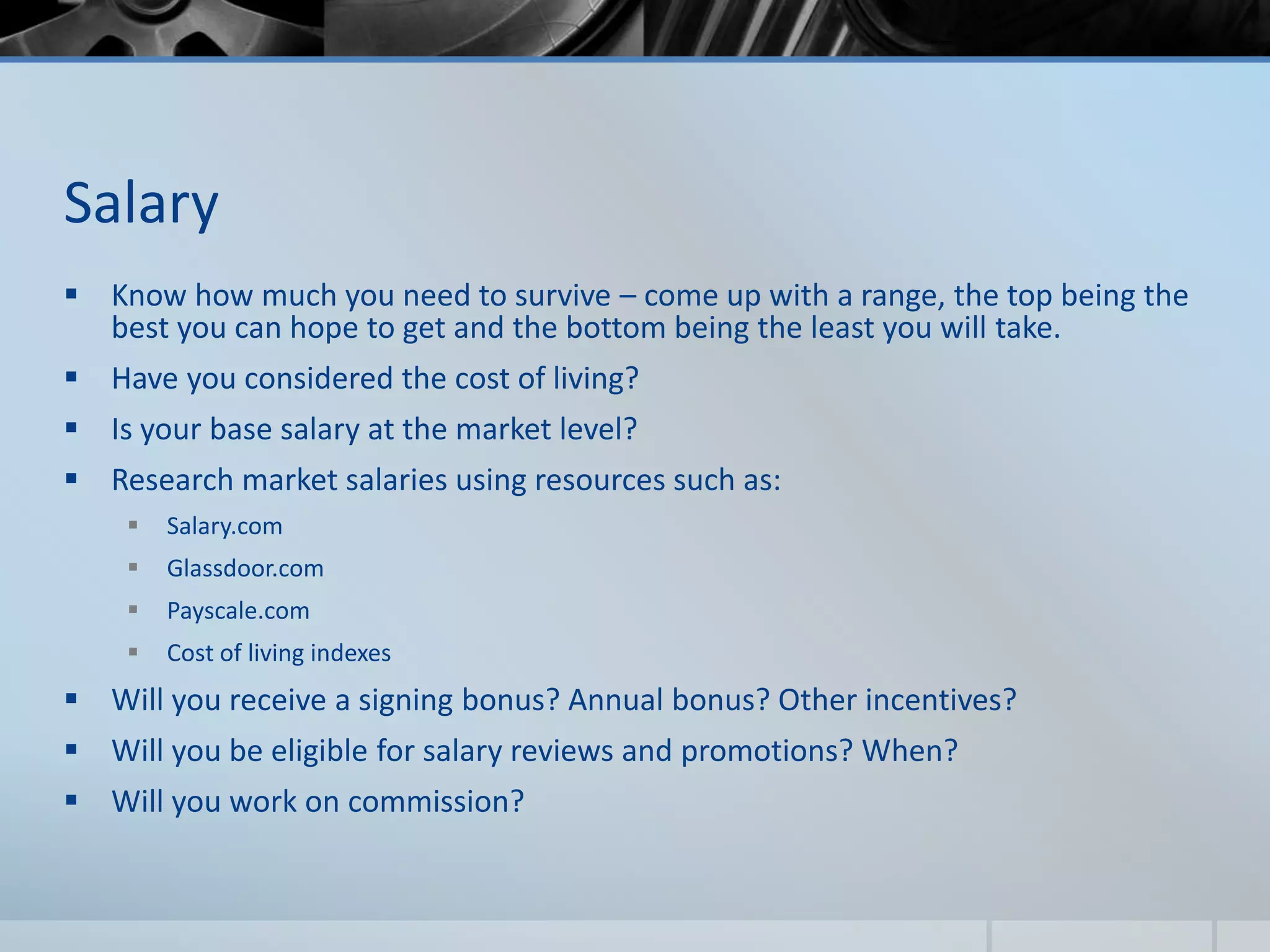 Salary
 Know how much you need to survive – come up with a range, the top being the
best you can hope to get and the bottom being the least you will take.
 Have you considered the cost of living?
 Is your base salary at the market level?
 Research market salaries using resources such as:
 Salary.com
 Glassdoor.com
 Payscale.com
 Cost of living indexes
 Will you receive a signing bonus? Annual bonus? Other incentives?
 Will you be eligible for salary reviews and promotions? When?
 Will you work on commission?
 