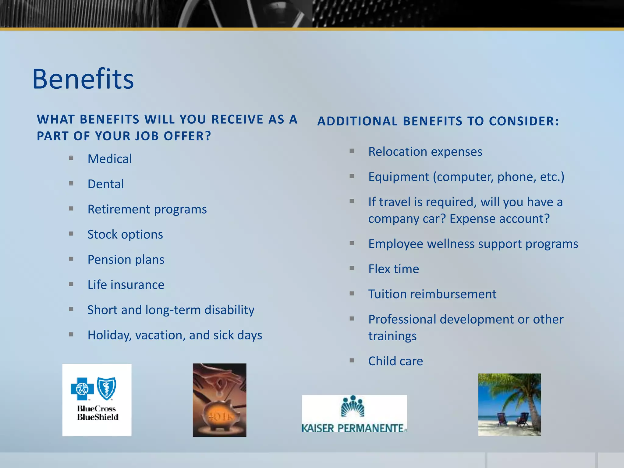 Benefits
WHAT BENEFITS WILL YOU RECEIVE AS A
PART OF YOUR JOB OFFER?
ADDITIONAL BENEFITS TO CONSIDER:
 Medical
 Dental
 Retirement programs
 Stock options
 Pension plans
 Life insurance
 Short and long-term disability
 Holiday, vacation, and sick days
 Relocation expenses
 Equipment (computer, phone, etc.)
 If travel is required, will you have a
company car? Expense account?
 Employee wellness support programs
 Flex time
 Tuition reimbursement
 Professional development or other
trainings
 Child care
 