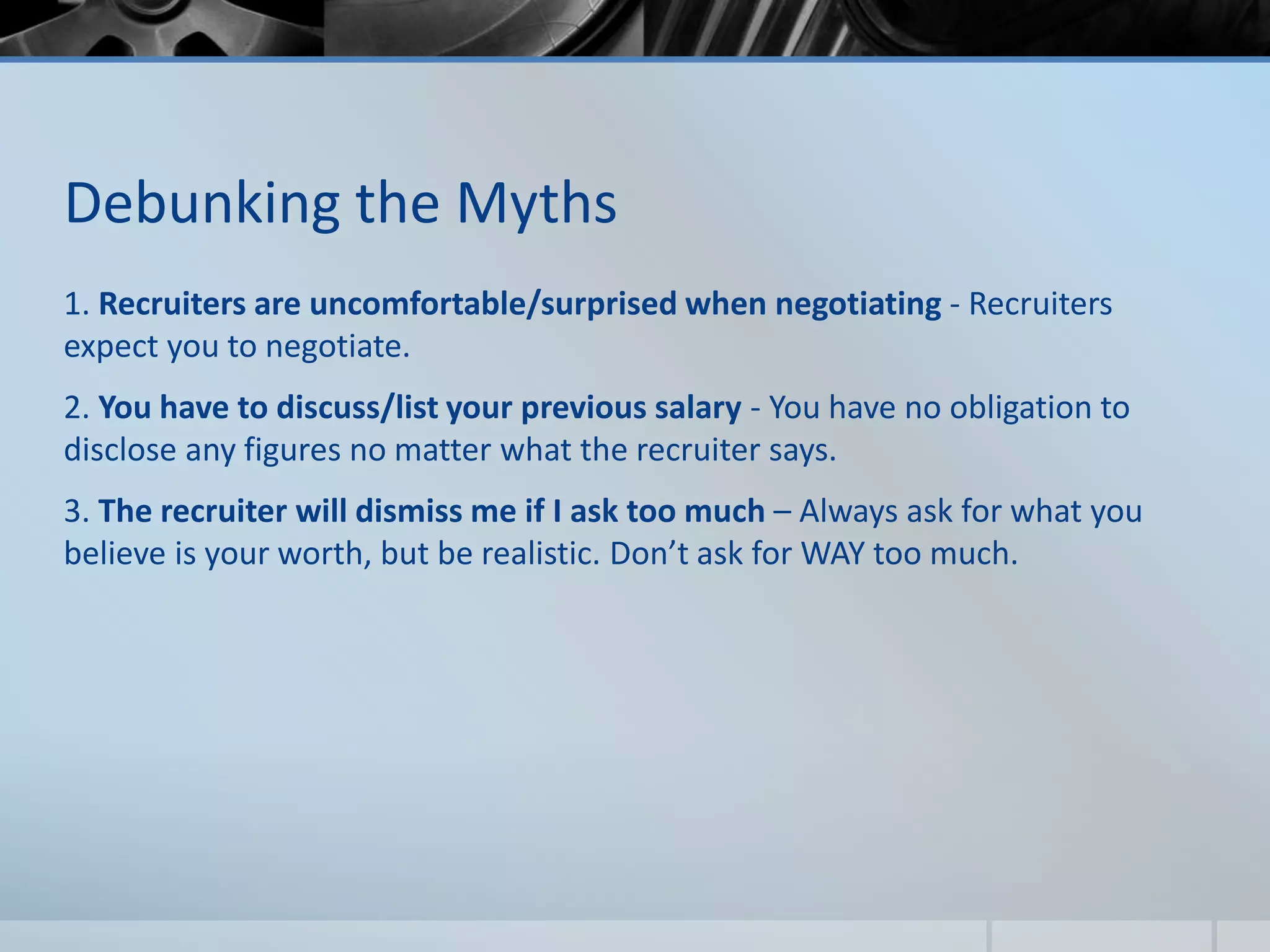 Debunking the Myths
1. Recruiters are uncomfortable/surprised when negotiating - Recruiters
expect you to negotiate.
2. You have to discuss/list your previous salary - You have no obligation to
disclose any figures no matter what the recruiter says.
3. The recruiter will dismiss me if I ask too much – Always ask for what you
believe is your worth, but be realistic. Don’t ask for WAY too much.
 
