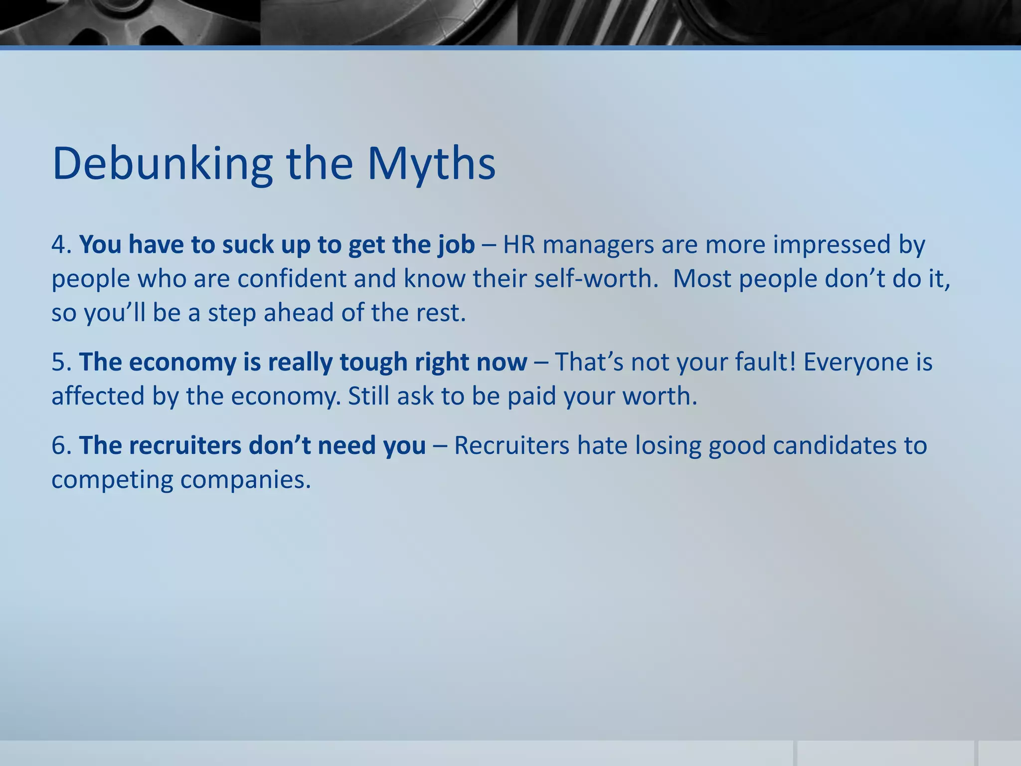 Debunking the Myths
4. You have to suck up to get the job – HR managers are more impressed by
people who are confident and know their self-worth. Most people don’t do it,
so you’ll be a step ahead of the rest.
5. The economy is really tough right now – That’s not your fault! Everyone is
affected by the economy. Still ask to be paid your worth.
6. The recruiters don’t need you – Recruiters hate losing good candidates to
competing companies.
 