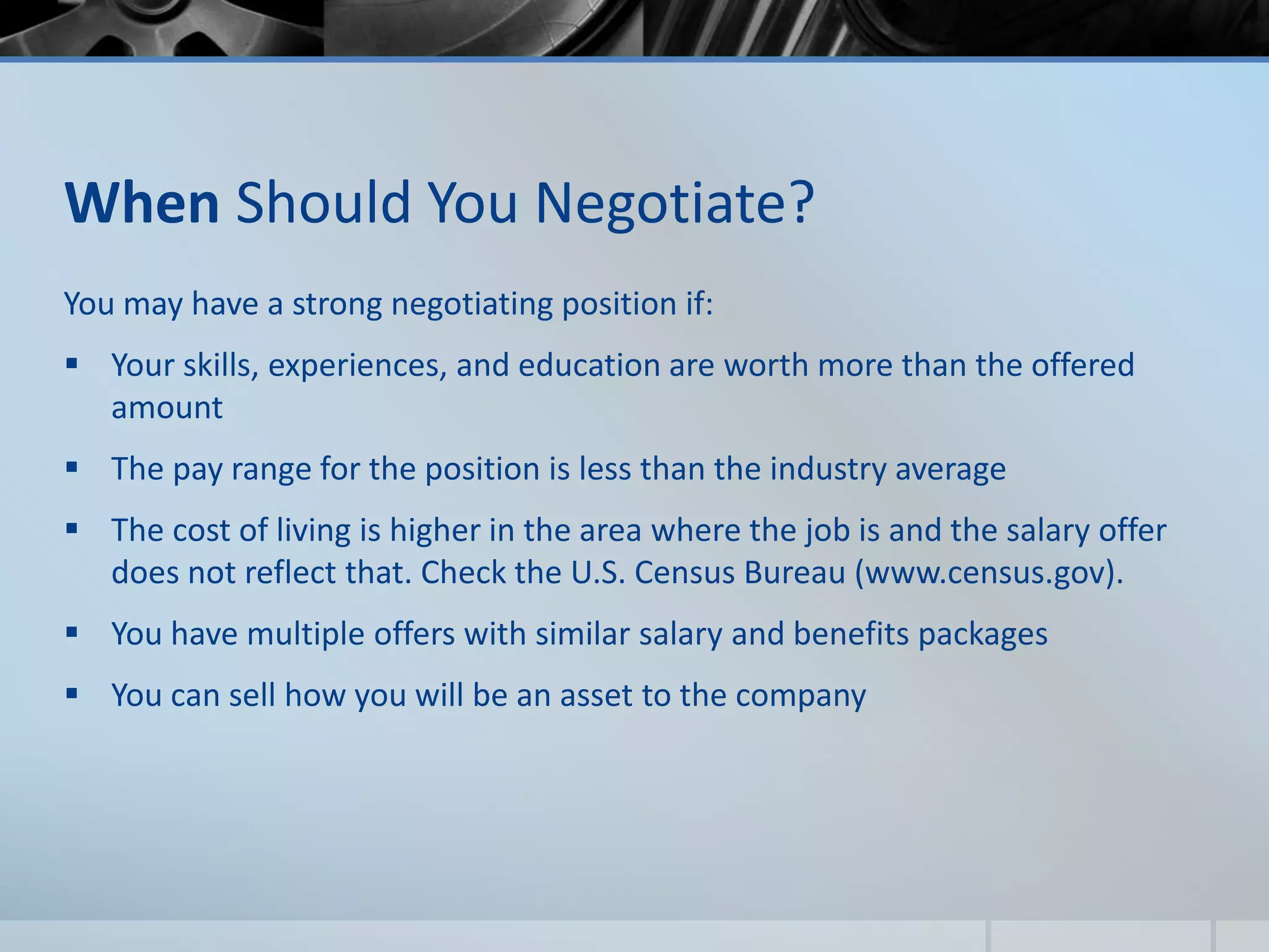When Should You Negotiate?
You may have a strong negotiating position if:
 Your skills, experiences, and education are worth more than the offered
amount
 The pay range for the position is less than the industry average
 The cost of living is higher in the area where the job is and the salary offer
does not reflect that. Check the U.S. Census Bureau (www.census.gov).
 You have multiple offers with similar salary and benefits packages
 You can sell how you will be an asset to the company
 