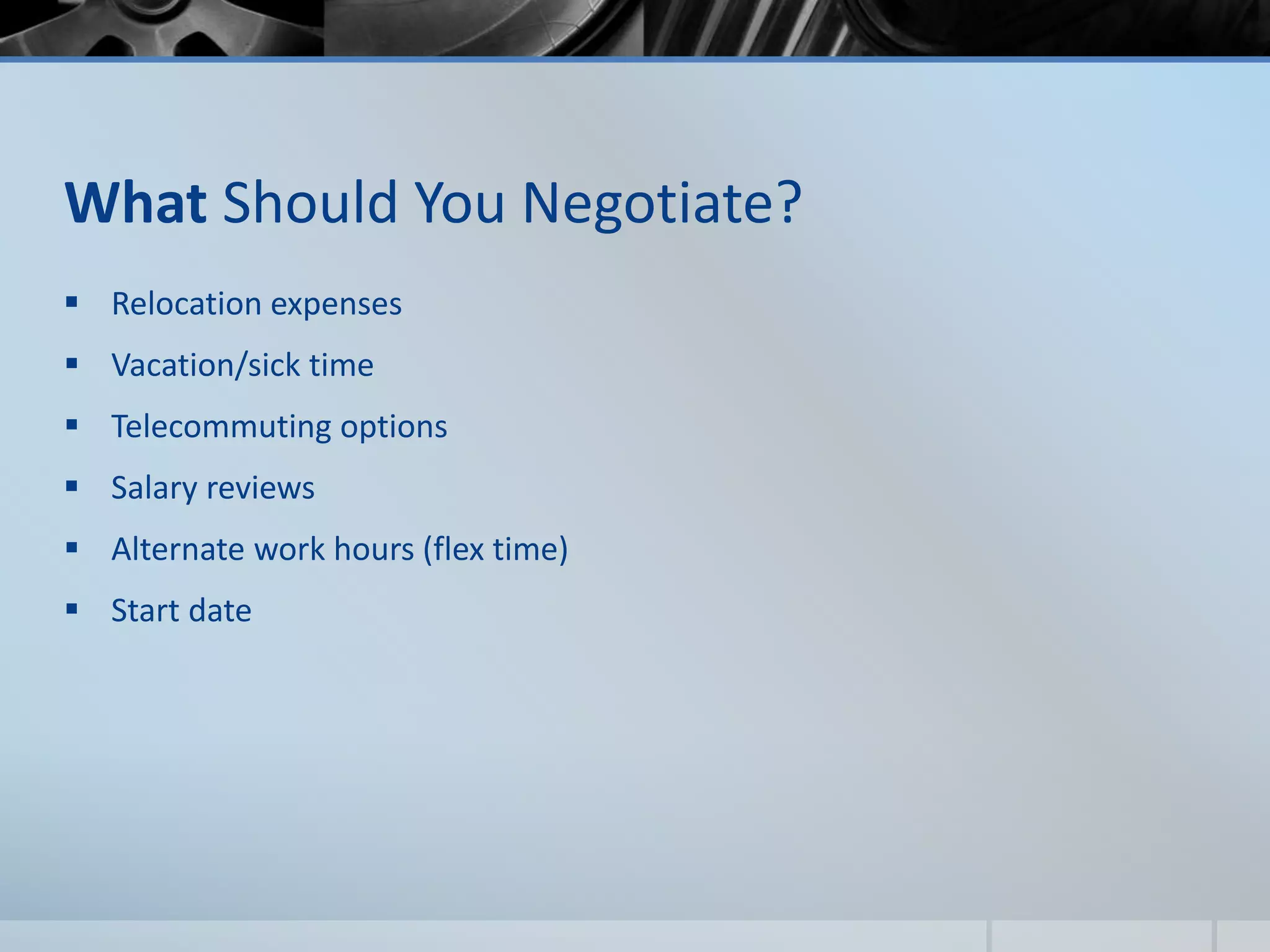 What Should You Negotiate?
 Relocation expenses
 Vacation/sick time
 Telecommuting options
 Salary reviews
 Alternate work hours (flex time)
 Start date
 