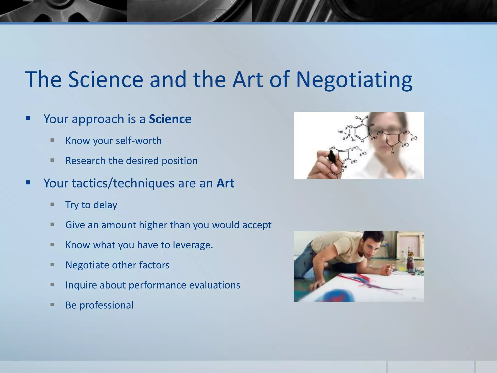 The Science and the Art of Negotiating
 Your approach is a Science
 Know your self-worth
 Research the desired position
 Your tactics/techniques are an Art
 Try to delay
 Give an amount higher than you would accept
 Know what you have to leverage.
 Negotiate other factors
 Inquire about performance evaluations
 Be professional
 