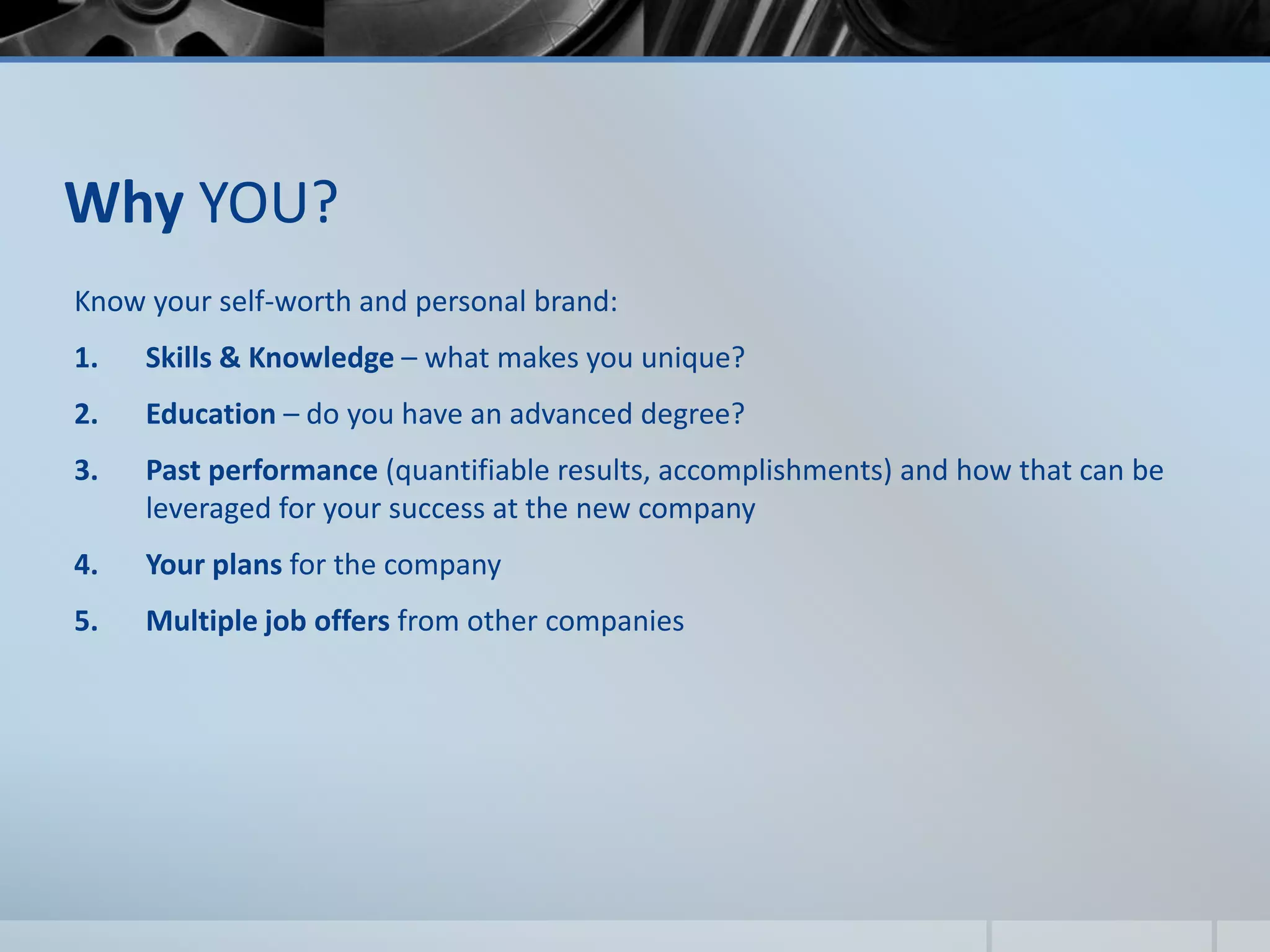 Why YOU?
Know your self-worth and personal brand:
1. Skills & Knowledge – what makes you unique?
2. Education – do you have an advanced degree?
3. Past performance (quantifiable results, accomplishments) and how that can be
leveraged for your success at the new company
4. Your plans for the company
5. Multiple job offers from other companies
 