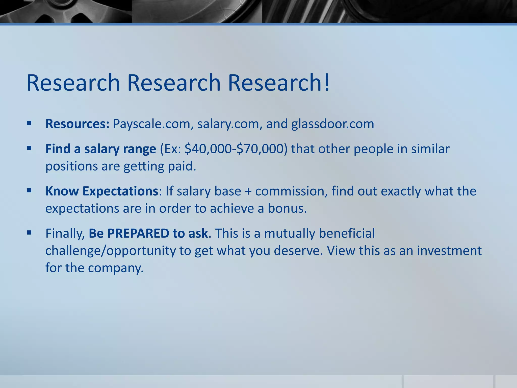 Research Research Research!
 Resources: Payscale.com, salary.com, and glassdoor.com
 Find a salary range (Ex: $40,000-$70,000) that other people in similar
positions are getting paid.
 Know Expectations: If salary base + commission, find out exactly what the
expectations are in order to achieve a bonus.
 Finally, Be PREPARED to ask. This is a mutually beneficial
challenge/opportunity to get what you deserve. View this as an investment
for the company.
 