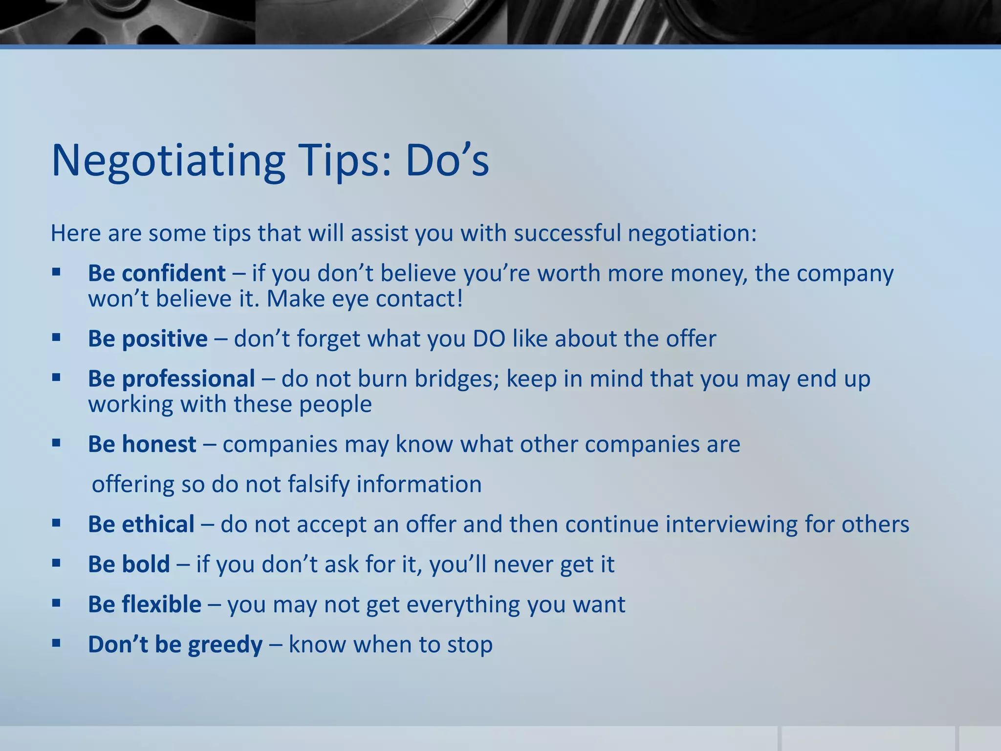 Negotiating Tips: Do’s
Here are some tips that will assist you with successful negotiation:
 Be confident – if you don’t believe you’re worth more money, the company
won’t believe it. Make eye contact!
 Be positive – don’t forget what you DO like about the offer
 Be professional – do not burn bridges; keep in mind that you may end up
working with these people
 Be honest – companies may know what other companies are
offering so do not falsify information
 Be ethical – do not accept an offer and then continue interviewing for others
 Be bold – if you don’t ask for it, you’ll never get it
 Be flexible – you may not get everything you want
 Don’t be greedy – know when to stop
 