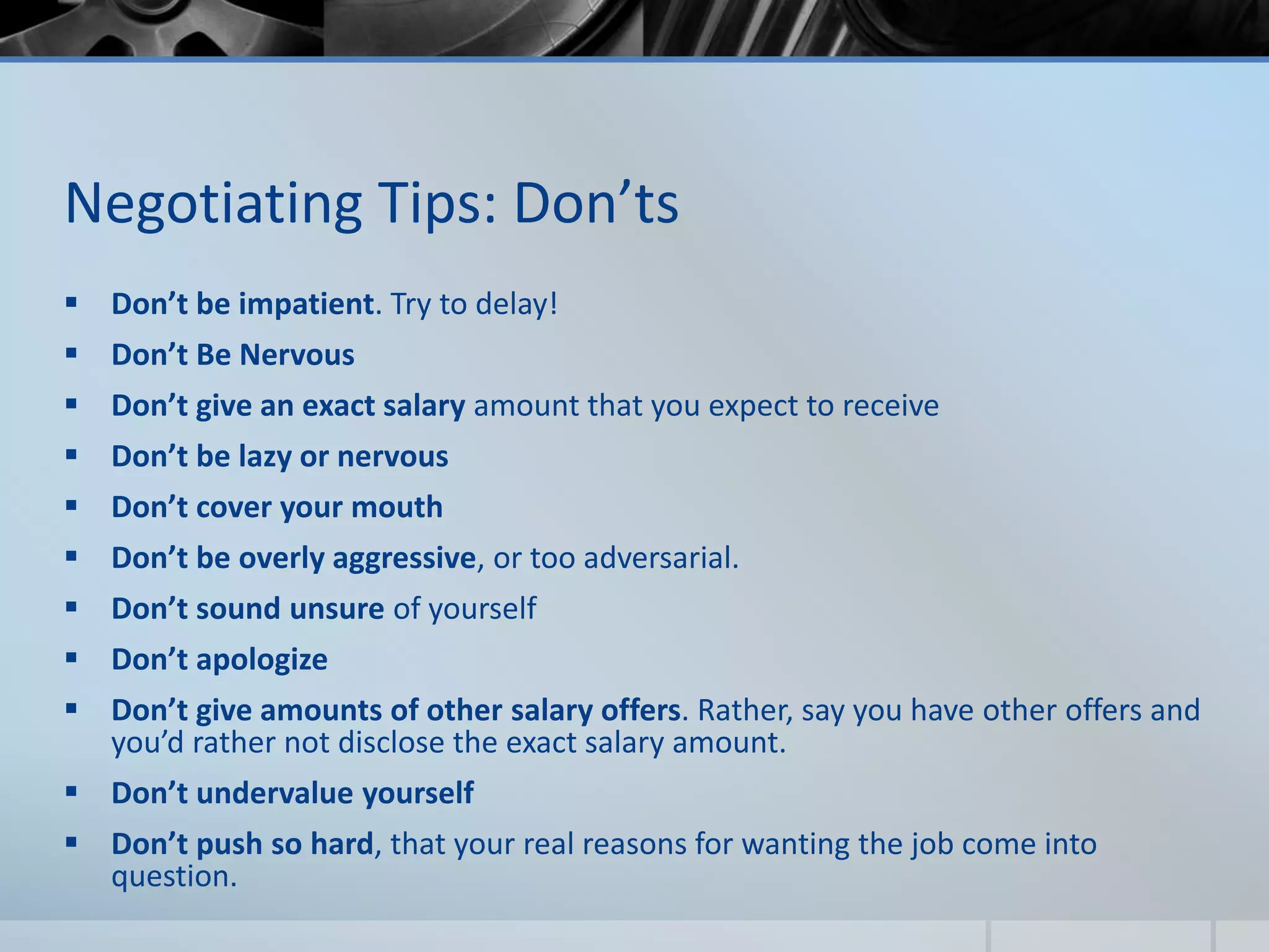 Negotiating Tips: Don’ts
 Don’t be impatient. Try to delay!
 Don’t Be Nervous
 Don’t give an exact salary amount that you expect to receive
 Don’t be lazy or nervous
 Don’t cover your mouth
 Don’t be overly aggressive, or too adversarial.
 Don’t sound unsure of yourself
 Don’t apologize
 Don’t give amounts of other salary offers. Rather, say you have other offers and
you’d rather not disclose the exact salary amount.
 Don’t undervalue yourself
 Don’t push so hard, that your real reasons for wanting the job come into
question.
 