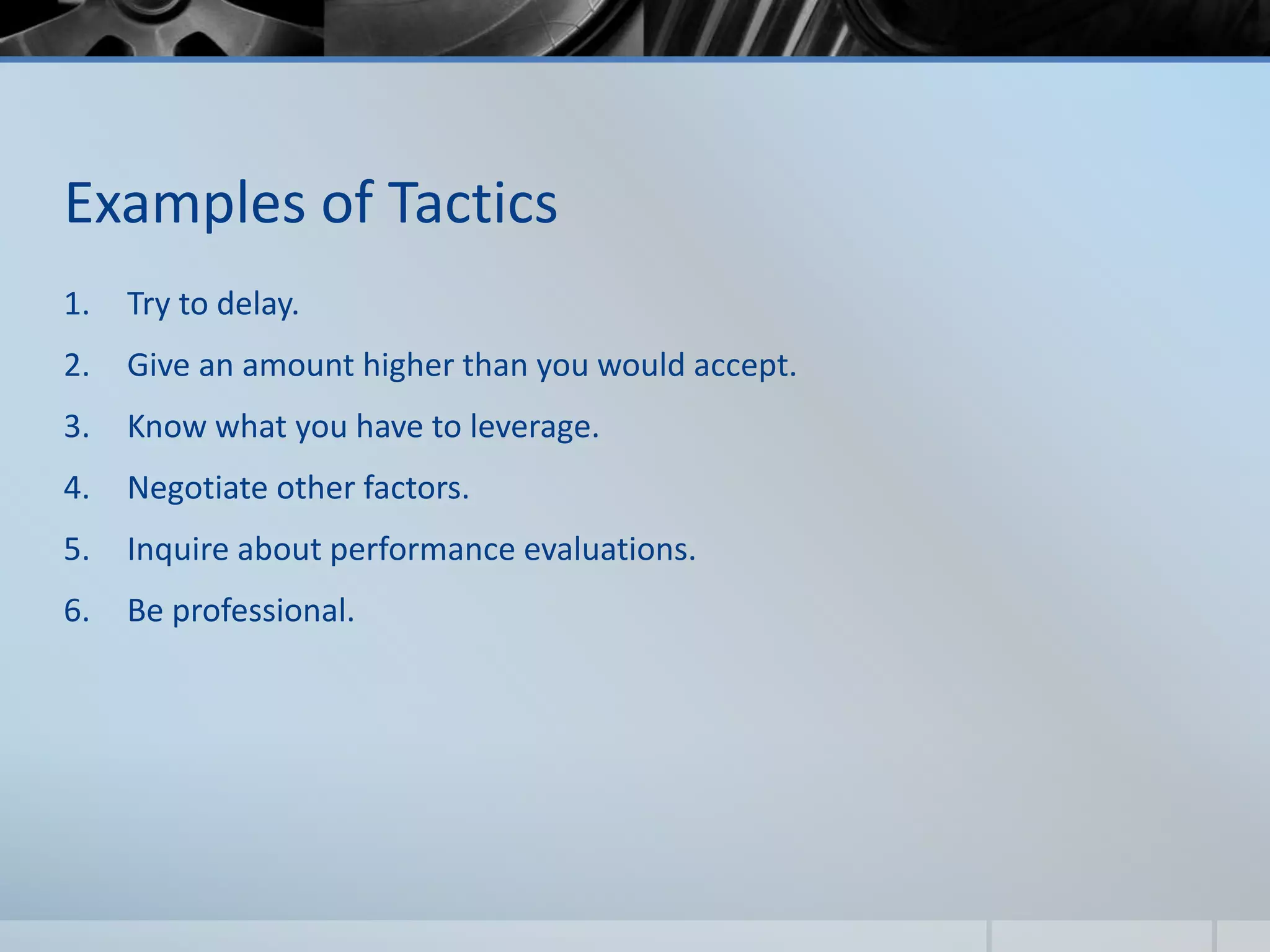 Examples of Tactics
1. Try to delay.
2. Give an amount higher than you would accept.
3. Know what you have to leverage.
4. Negotiate other factors.
5. Inquire about performance evaluations.
6. Be professional.
 