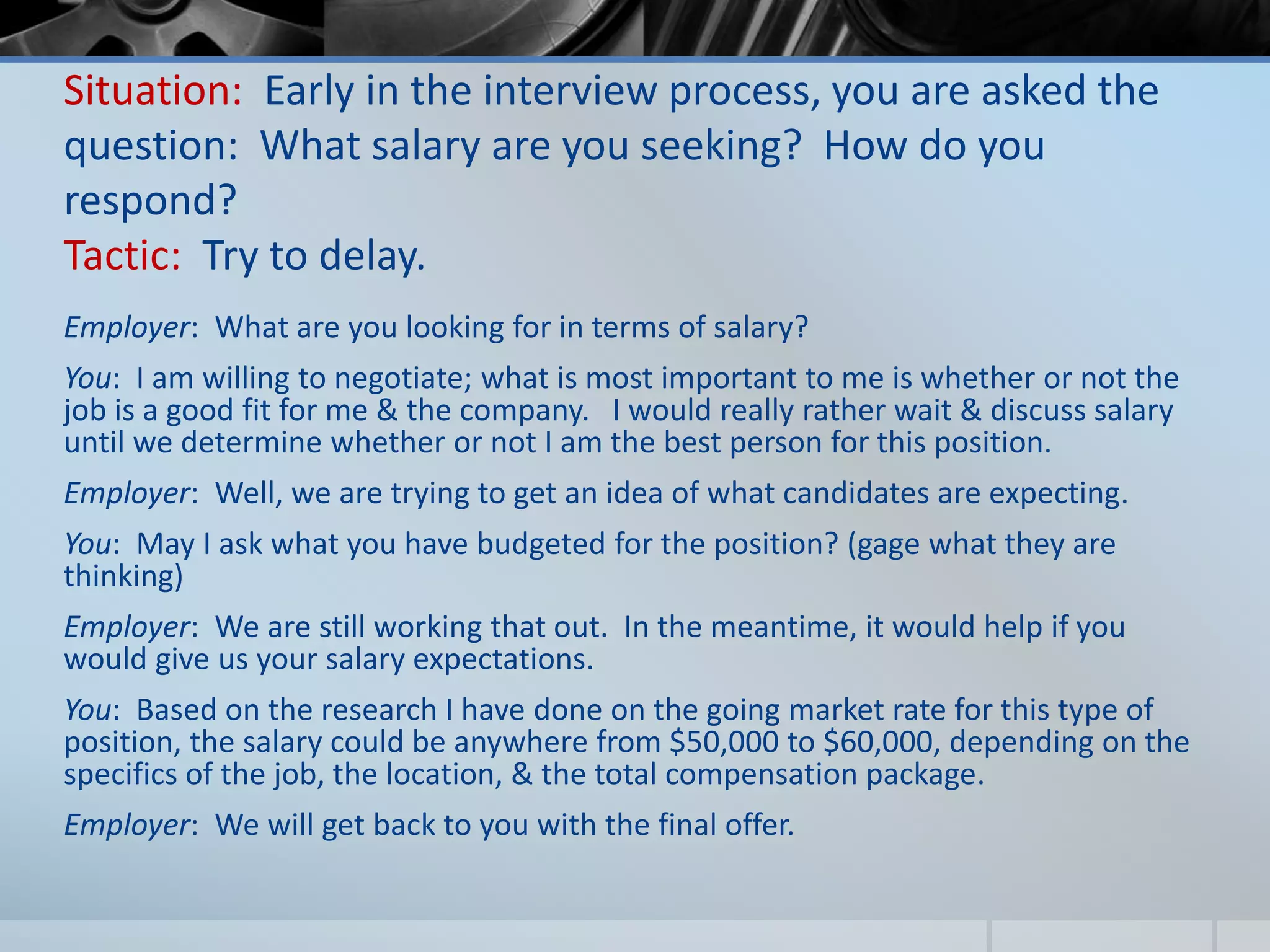 Situation: Early in the interview process, you are asked the
question: What salary are you seeking? How do you
respond?
Tactic: Try to delay.
Employer: What are you looking for in terms of salary?
You: I am willing to negotiate; what is most important to me is whether or not the
job is a good fit for me & the company. I would really rather wait & discuss salary
until we determine whether or not I am the best person for this position.
Employer: Well, we are trying to get an idea of what candidates are expecting.
You: May I ask what you have budgeted for the position? (gage what they are
thinking)
Employer: We are still working that out. In the meantime, it would help if you
would give us your salary expectations.
You: Based on the research I have done on the going market rate for this type of
position, the salary could be anywhere from $50,000 to $60,000, depending on the
specifics of the job, the location, & the total compensation package.
Employer: We will get back to you with the final offer.
 
