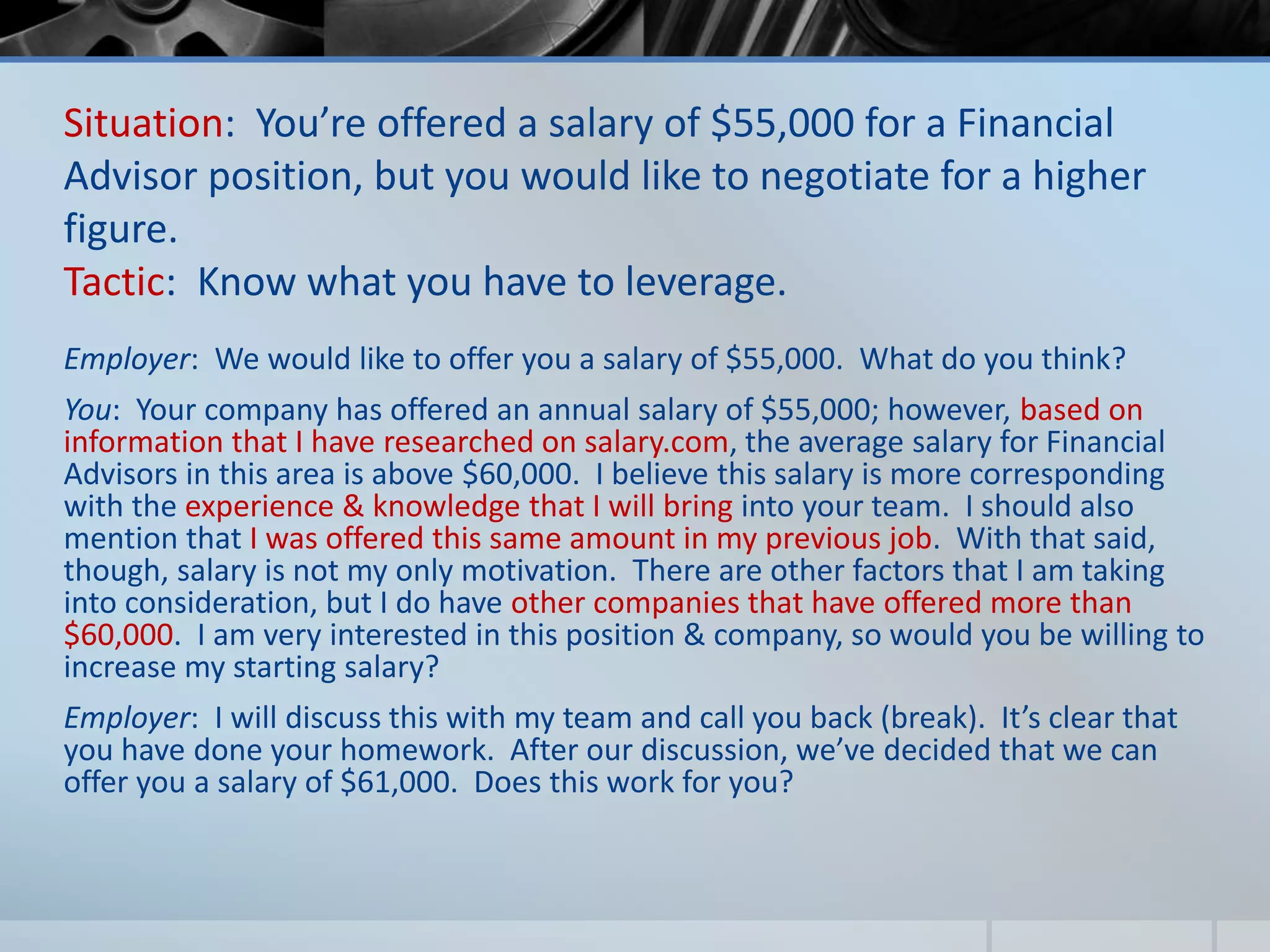 Situation: You’re offered a salary of $55,000 for a Financial
Advisor position, but you would like to negotiate for a higher
figure.
Tactic: Know what you have to leverage.
Employer: We would like to offer you a salary of $55,000. What do you think?
You: Your company has offered an annual salary of $55,000; however, based on
information that I have researched on salary.com, the average salary for Financial
Advisors in this area is above $60,000. I believe this salary is more corresponding
with the experience & knowledge that I will bring into your team. I should also
mention that I was offered this same amount in my previous job. With that said,
though, salary is not my only motivation. There are other factors that I am taking
into consideration, but I do have other companies that have offered more than
$60,000. I am very interested in this position & company, so would you be willing to
increase my starting salary?
Employer: I will discuss this with my team and call you back (break). It’s clear that
you have done your homework. After our discussion, we’ve decided that we can
offer you a salary of $61,000. Does this work for you?
 