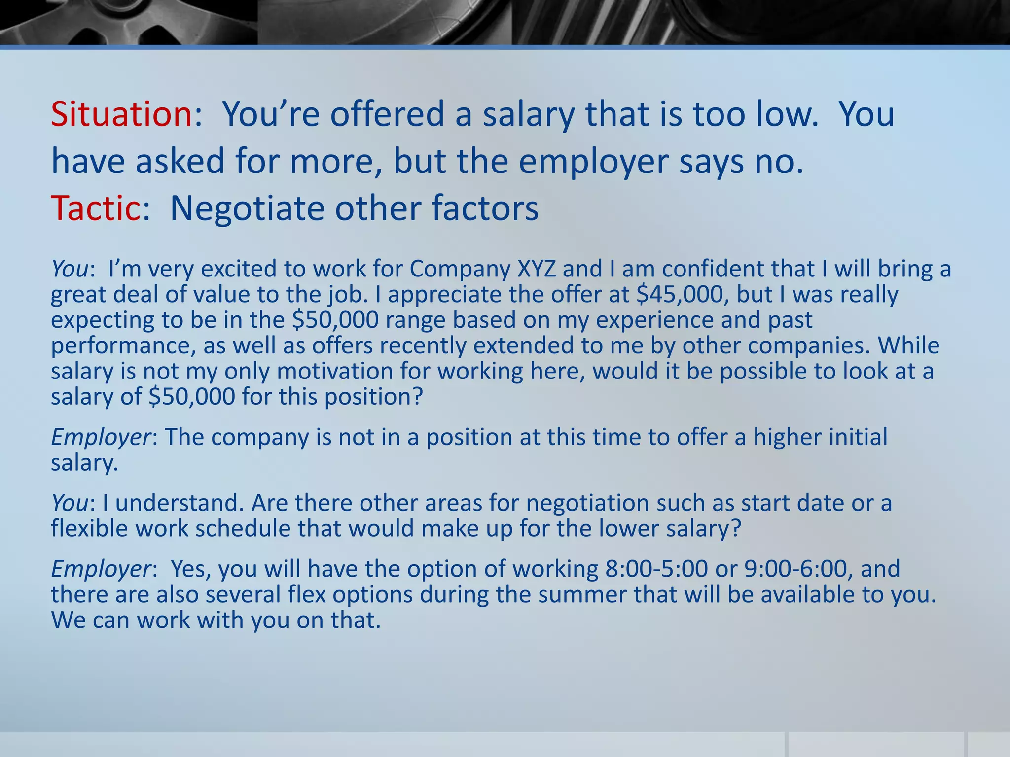 Situation: You’re offered a salary that is too low. You
have asked for more, but the employer says no.
Tactic: Negotiate other factors
You: I’m very excited to work for Company XYZ and I am confident that I will bring a
great deal of value to the job. I appreciate the offer at $45,000, but I was really
expecting to be in the $50,000 range based on my experience and past
performance, as well as offers recently extended to me by other companies. While
salary is not my only motivation for working here, would it be possible to look at a
salary of $50,000 for this position?
Employer: The company is not in a position at this time to offer a higher initial
salary.
You: I understand. Are there other areas for negotiation such as start date or a
flexible work schedule that would make up for the lower salary?
Employer: Yes, you will have the option of working 8:00-5:00 or 9:00-6:00, and
there are also several flex options during the summer that will be available to you.
We can work with you on that.
 