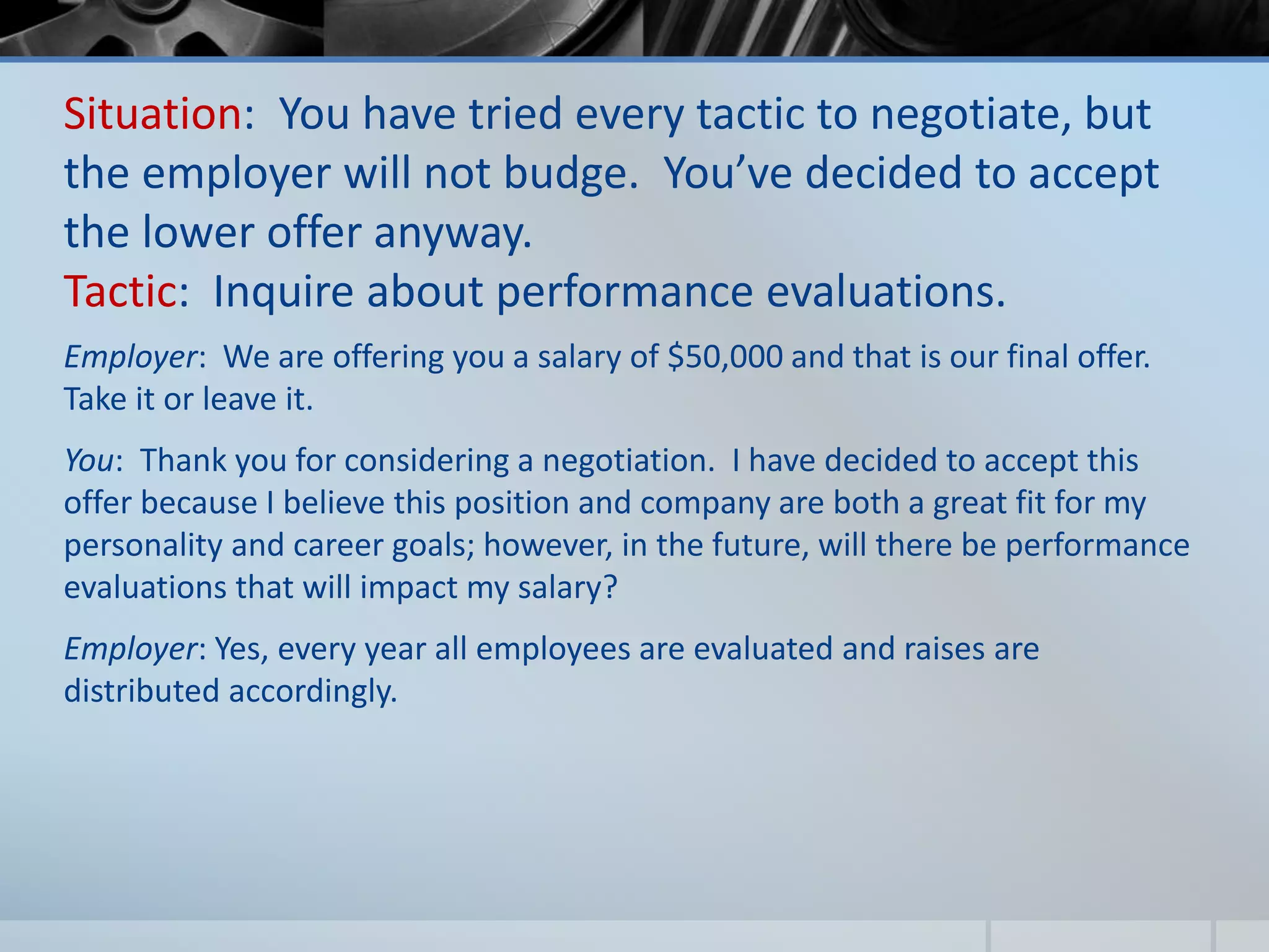 Situation: You have tried every tactic to negotiate, but
the employer will not budge. You’ve decided to accept
the lower offer anyway.
Tactic: Inquire about performance evaluations.
Employer: We are offering you a salary of $50,000 and that is our final offer.
Take it or leave it.
You: Thank you for considering a negotiation. I have decided to accept this
offer because I believe this position and company are both a great fit for my
personality and career goals; however, in the future, will there be performance
evaluations that will impact my salary?
Employer: Yes, every year all employees are evaluated and raises are
distributed accordingly.
 