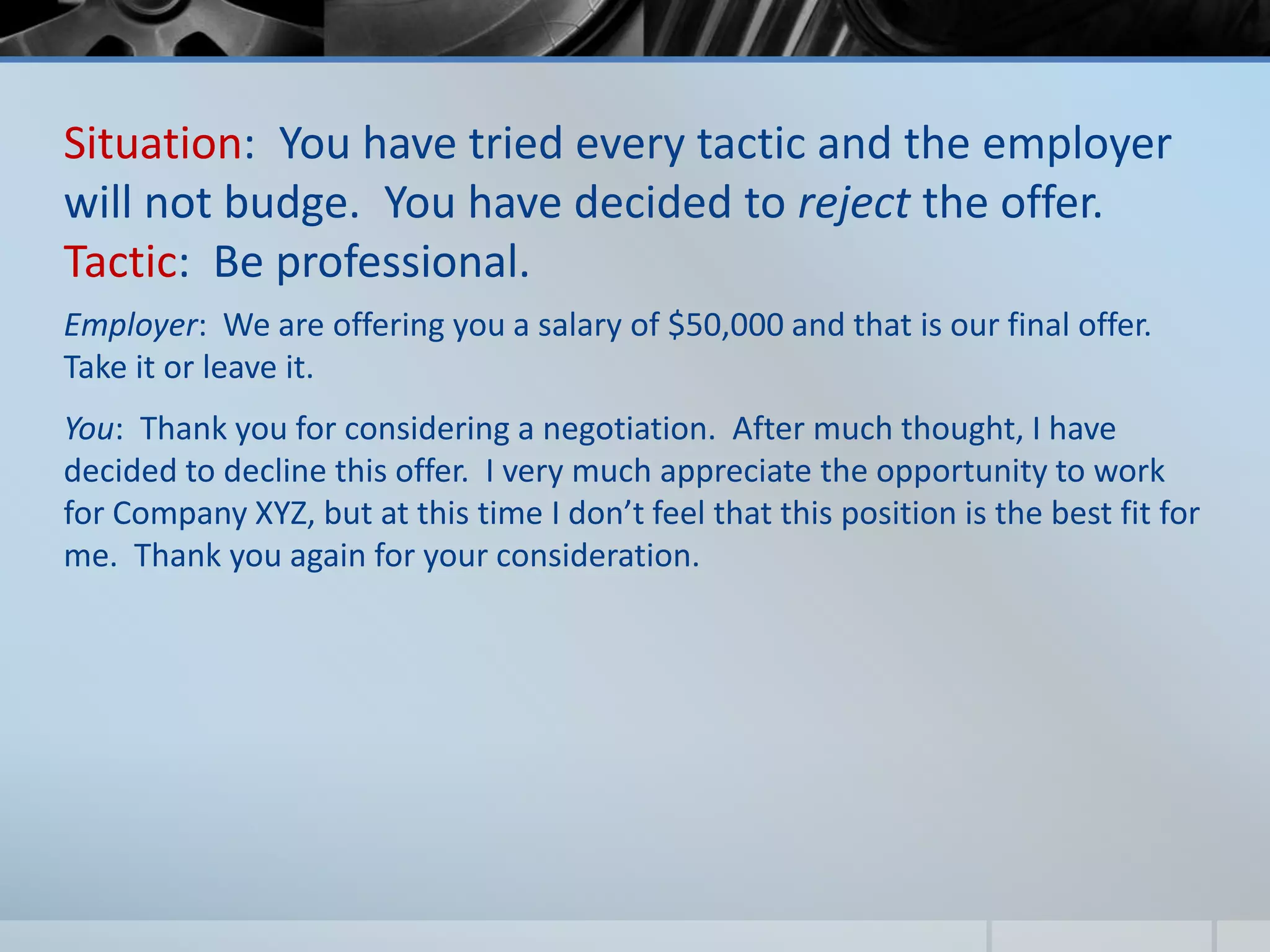 Situation: You have tried every tactic and the employer
will not budge. You have decided to reject the offer.
Tactic: Be professional.
Employer: We are offering you a salary of $50,000 and that is our final offer.
Take it or leave it.
You: Thank you for considering a negotiation. After much thought, I have
decided to decline this offer. I very much appreciate the opportunity to work
for Company XYZ, but at this time I don’t feel that this position is the best fit for
me. Thank you again for your consideration.
 