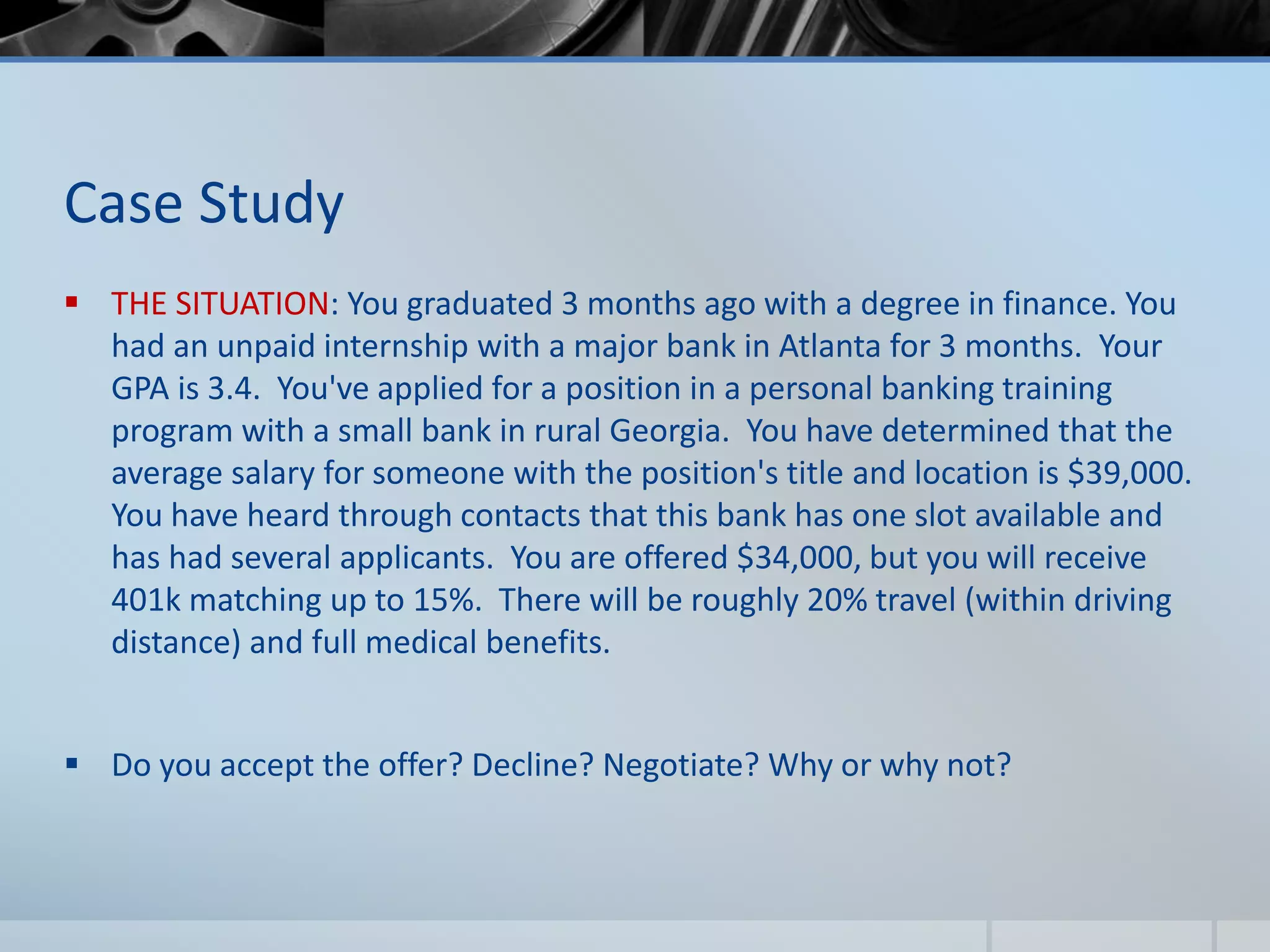 Case Study
 THE SITUATION: You graduated 3 months ago with a degree in finance. You
had an unpaid internship with a major bank in Atlanta for 3 months. Your
GPA is 3.4. You've applied for a position in a personal banking training
program with a small bank in rural Georgia. You have determined that the
average salary for someone with the position's title and location is $39,000.
You have heard through contacts that this bank has one slot available and
has had several applicants. You are offered $34,000, but you will receive
401k matching up to 15%. There will be roughly 20% travel (within driving
distance) and full medical benefits.
 Do you accept the offer? Decline? Negotiate? Why or why not?
 