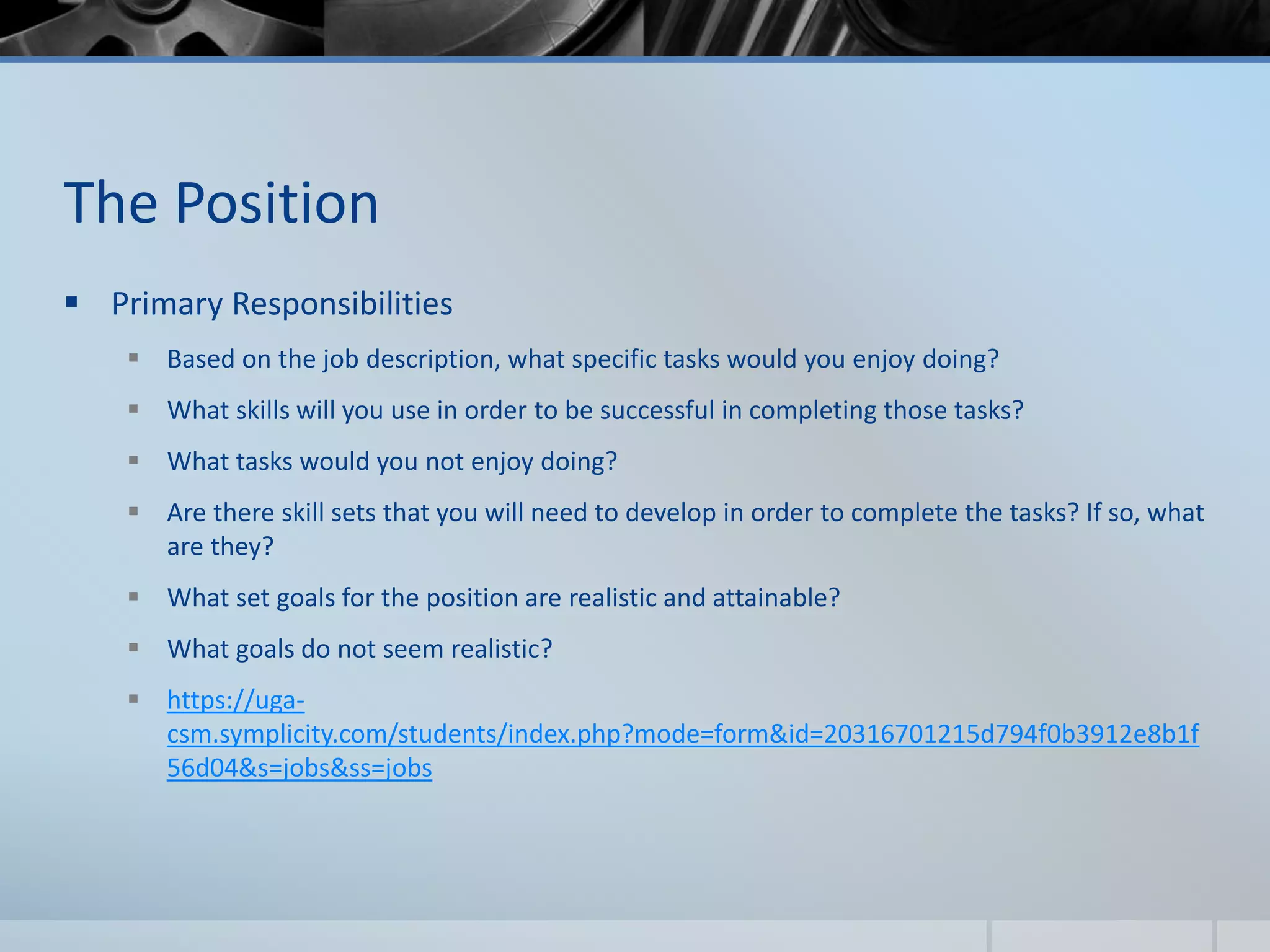The Position
 Primary Responsibilities
 Based on the job description, what specific tasks would you enjoy doing?
 What skills will you use in order to be successful in completing those tasks?
 What tasks would you not enjoy doing?
 Are there skill sets that you will need to develop in order to complete the tasks? If so, what
are they?
 What set goals for the position are realistic and attainable?
 What goals do not seem realistic?
 https://uga-
csm.symplicity.com/students/index.php?mode=form&id=20316701215d794f0b3912e8b1f
56d04&s=jobs&ss=jobs
 