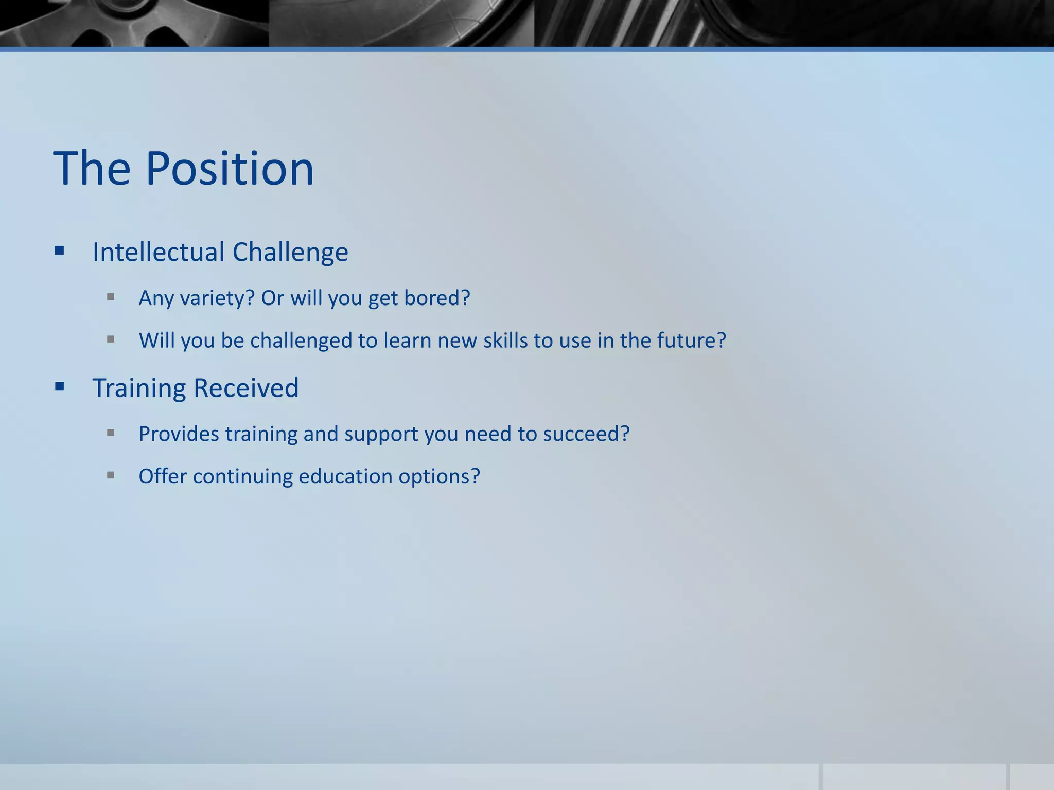 The Position
 Intellectual Challenge
 Any variety? Or will you get bored?
 Will you be challenged to learn new skills to use in the future?
 Training Received
 Provides training and support you need to succeed?
 Offer continuing education options?
 