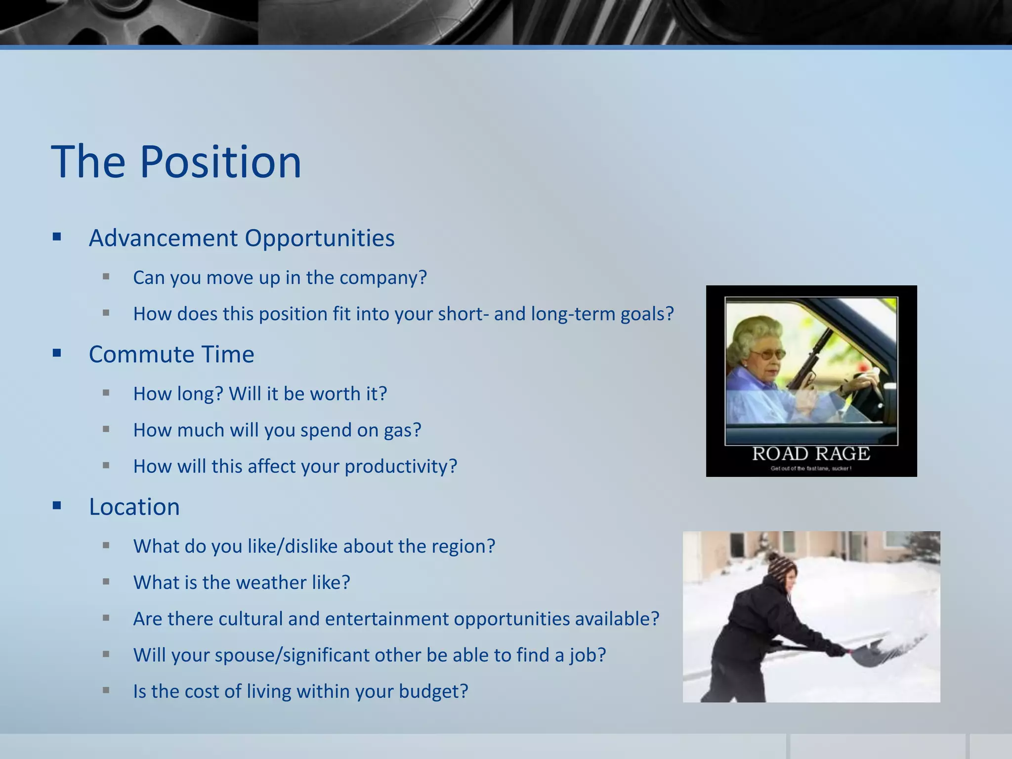 The Position
 Advancement Opportunities
 Can you move up in the company?
 How does this position fit into your short- and long-term goals?
 Commute Time
 How long? Will it be worth it?
 How much will you spend on gas?
 How will this affect your productivity?
 Location
 What do you like/dislike about the region?
 What is the weather like?
 Are there cultural and entertainment opportunities available?
 Will your spouse/significant other be able to find a job?
 Is the cost of living within your budget?
 