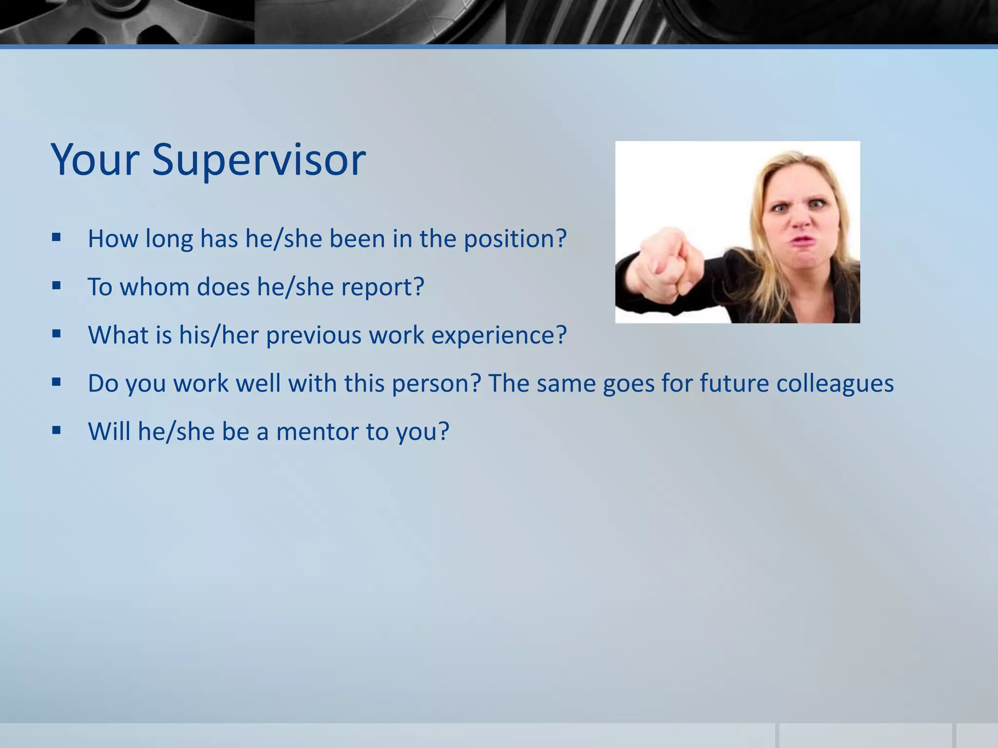 Your Supervisor
 How long has he/she been in the position?
 To whom does he/she report?
 What is his/her previous work experience?
 Do you work well with this person? The same goes for future colleagues
 Will he/she be a mentor to you?
 