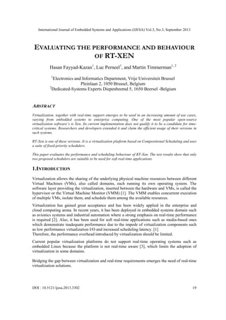 International Journal of Embedded Systems and Applications (IJESA) Vol.3, No.3, September 2013

EVALUATING THE PERFORMANCE AND BEHAVIOUR
OF RT-XEN
Hasan Fayyad-Kazan1, Luc Perneel1, and Martin Timmerman1, 2
1

Electronics and Informatics Department, Vrije Universiteit Brussel
Pleinlaan 2, 1050 Brussel, Belgium
2
Dedicated-Systems Experts Diepenbeemd 5, 1650 Beersel -Belgium

ABSTRACT
Virtualization, together with real-time support emerges to be used in an increasing amount of use cases,
varying from embedded systems to enterprise computing. One of the most popular open-source
virtualization software’s is Xen. Its current implementation does not qualify it to be a candidate for timecritical systems. Researchers and developers extended it and claim the efficient usage of their versions in
such systems.
RT-Xen is one of these versions. It is a virtualization platform based on Compositional Scheduling and uses
a suite of fixed-priority schedulers.
This paper evaluates the performance and scheduling behaviour of RT-Xen. The test results show that only
two proposed schedulers are suitable to be used for soft real-time applications.

1.INTRODUCTION
Virtualization allows the sharing of the underlying physical machine resources between different
Virtual Machines (VMs), also called domains, each running its own operating system. The
software layer providing the virtualization, inserted between the hardware and VMs, is called the
hypervisor or the Virtual Machine Monitor (VMM) [1]. The VMM enables concurrent execution
of multiple VMs, isolate them, and schedule them among the available resources.
Virtualization has gained great acceptance and has been widely applied in the enterprise and
cloud computing arena. In recent years, it has been deployed in embedded systems domain such
as avionics systems and industrial automation where a strong emphasis on real-time performance
is required [2]. Also, it has been used for soft real-time applications such as media-based ones
which demonstrate inadequate performance due to the impede of virtualization components such
as low performance virtualization I/O and increased scheduling latency. [1]
Therefore, the performance overhead introduced by virtualization should be limited.
Current popular virtualization platforms do not support real-time operating systems such as
embedded Linux because the platform is not real-time aware [3], which limits the adoption of
virtualization in some domains.
Bridging the gap between virtualization and real-time requirements emerges the need of real-time
virtualization solutions.

DOI : 10.5121/ijesa.2013.3302

19

 
