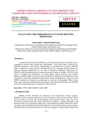 INTERNATIONAL JOURNAL OF ELECTRONICS AND
   International Journal of Electronics and Communication Engineering & Technology (IJECET), ISSN
   0976 – 6464(Print), ISSN 0976 – 6472(Online) Volume 4, Issue 1, January- February (2013), © IAEME
COMMUNICATION ENGINEERING & TECHNOLOGY (IJECET)
ISSN 0976 – 6464(Print)
ISSN 0976 – 6472(Online)
Volume 4, Issue 1, January- February (2013), pp. 125-130
                                                                             IJECET
© IAEME: www.iaeme.com/ijecet.asp
Journal Impact Factor (2012): 3.5930 (Calculated by GISI)                  ©IAEME
www.jifactor.com




         EVALUATING THE PERFORMANCE OF MANET ROUTING
                          PROTOCOLS

                                Saloni Singla1, Tripatjot Singh Panag2
    1
      (Department of Electronics and Communication Engineering, RIMT-IET, Fatehgarh Sahib,
                               Punjab, INDIA,singla.saloni@gmail.com)
      2
        (Department of Electronics and Communication Engineering ,Baba Banda Singh Bahadur
          Engineering College, Fatehgarh Sahib, Punjab, INDIA, tripatjot.singh@bbsbec.ac.in)



   ABSTRACT

           A mobile ad hoc network (MANET) is a self-constructing network of wireless devices
   connected by wireless links without any infrastructure. Every device that is involved in a
   MANET simulation is free to move independently in any direction of its choice. MANET
   nodes mounted on moving vehicles, wearable devices & as personal medical devices are
   showing significant applications in the field of ubiquitous healthcare. Performance of
   MANETs largely depends upon the routing mechanism & nature of mobility. The aim of this
   paper is to analyze the performance of various Manet routing protocols. Two reactive
   protocols (AODV, DSR), a proactive protocol (OLSR), a hybrid protocol (ZRP) have been
   evaluated by considering the Random walk mobility model. Simulations are carried out using
   OPNET simulator to evaluate the performance on the basis of throughput, Media access
   delay, and network load and retransmission attempts. Our experimental results show that ZRP
   protocol has optimized results as compared to other protocols.

   Keywords: AODV, DSR, MANET, OLSR, ZRP.

   1. INTRODUCTION

           Mobile Ad Hoc Networks are autonomous and decentralized wireless systems.
   MANETs consist of mobile nodes that are free in moving in and out in the network. Nodes
   are the systems or devices that are participating in the network. These nodes can act as
   host/router or both at same time. These nodes have the ability to configure themselves and
   because of their self-configuration ability, they can be deployed urgently without the need of
   any infrastructure [1].That means the nodes themselves act as routers and new nodes can join,
   and other nodes can leave the network [2]. There are a number of studies which looked at the

                                                 125
 