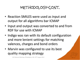 Methodology-cont.

• Reaction SMILES were used as input and
  output for all algorithms bar ICMAP
• Input and output was converted to and from
  RDF for use with ICMAP
• Indigo was ran with its default configuration
  and more lenient settings for matching
  valences, charges and bond orders
• Marvin was configured to use its best
  quality mapping strategy
     ACS National Meeting, Philadelphia, USA 20th August 2012
 